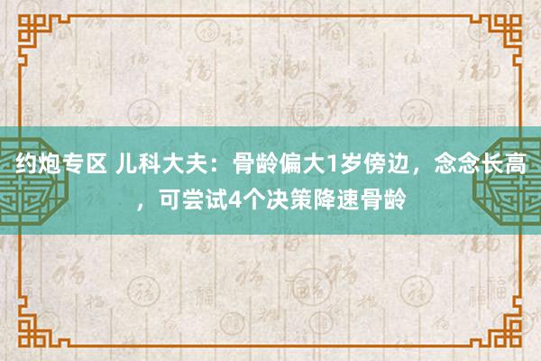 约炮专区 儿科大夫：骨龄偏大1岁傍边，念念长高，可尝试4个决策降速骨龄