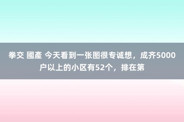 拳交 國產 今天看到一张图很专诚想,成齐5000户以上的小区有52个,排在第