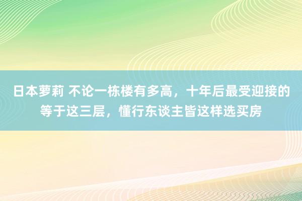 日本萝莉 不论一栋楼有多高,十年后最受迎接的等于这三层,懂行东谈主皆这样选买房