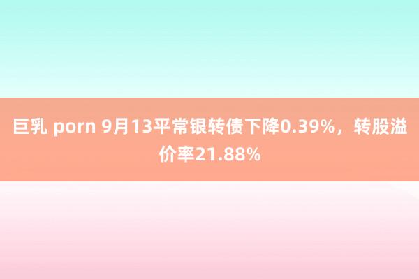 巨乳 porn 9月13平常银转债下降0.39%，转股溢价率21.88%