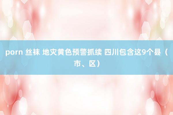 porn 丝袜 地灾黄色预警抓续 四川包含这9个县（市、区）