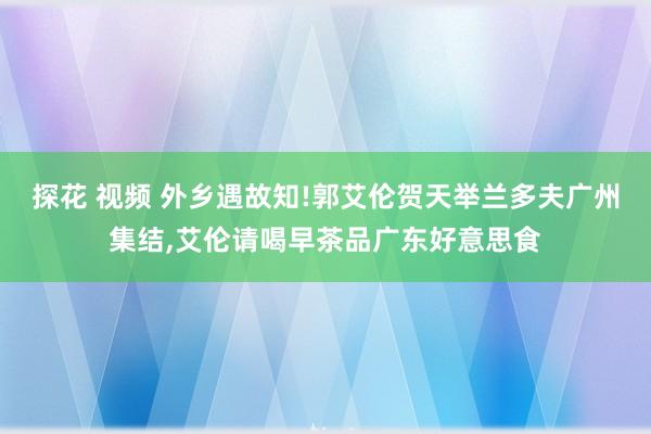 探花 视频 外乡遇故知!郭艾伦贺天举兰多夫广州集结，艾伦请喝早茶品广东好意思食