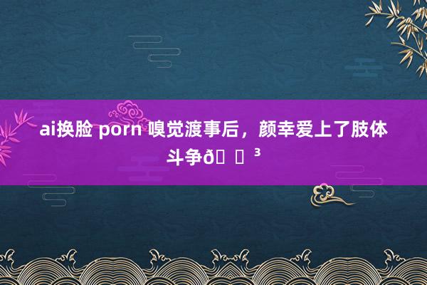 ai换脸 porn 嗅觉渡事后,颜幸爱上了肢体斗争😳