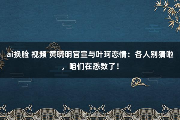 ai换脸 视频 黄晓明官宣与叶珂恋情：各人别猜啦，咱们在悉数了！