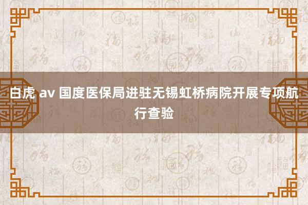 白虎 av 国度医保局进驻无锡虹桥病院开展专项航行查验