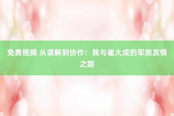 免费视频 从误解到协作：我与崔大成的军旅友情之路