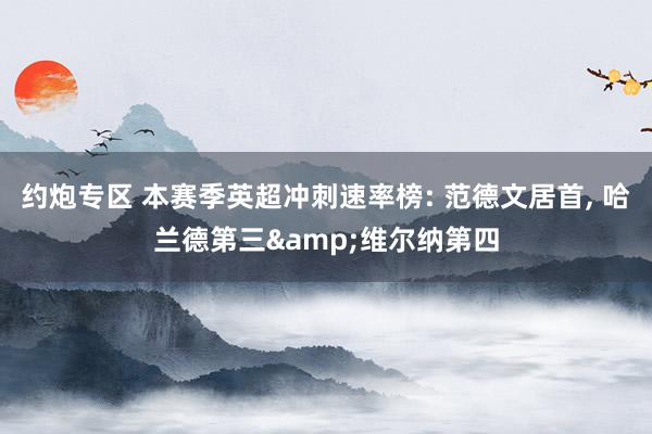 约炮专区 本赛季英超冲刺速率榜: 范德文居首， 哈兰德第三&维尔纳第四