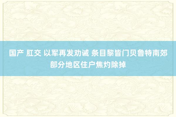国产 肛交 以军再发劝诫 条目黎皆门贝鲁特南郊部分地区住户焦灼除掉