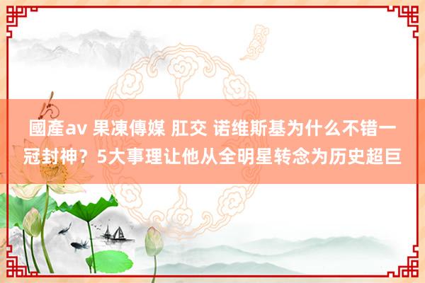 國產av 果凍傳媒 肛交 诺维斯基为什么不错一冠封神？5大事理让他从全明星转念为历史超巨