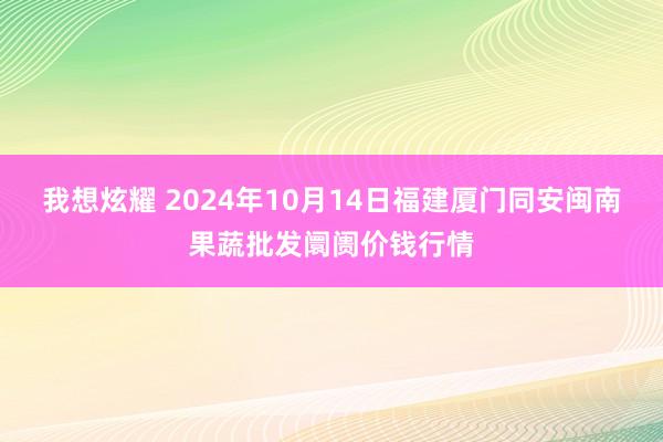 我想炫耀 2024年10月14日福建厦门同安闽南果蔬批发阛阓价钱行情