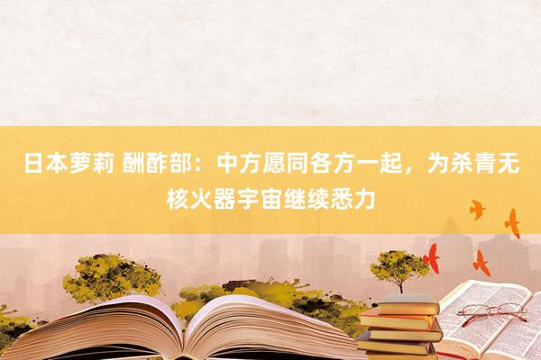 日本萝莉 酬酢部：中方愿同各方一起，为杀青无核火器宇宙继续悉力
