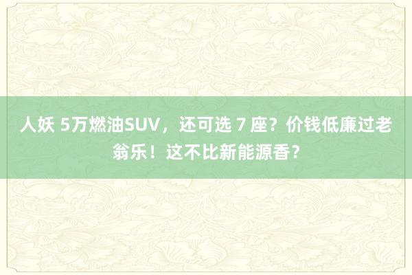 人妖 5万燃油SUV，还可选７座？价钱低廉过老翁乐！这不比新能源香？