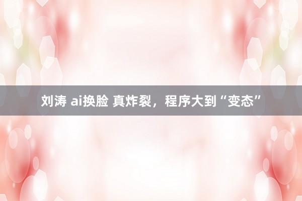 刘涛 ai换脸 真炸裂，程序大到“变态”