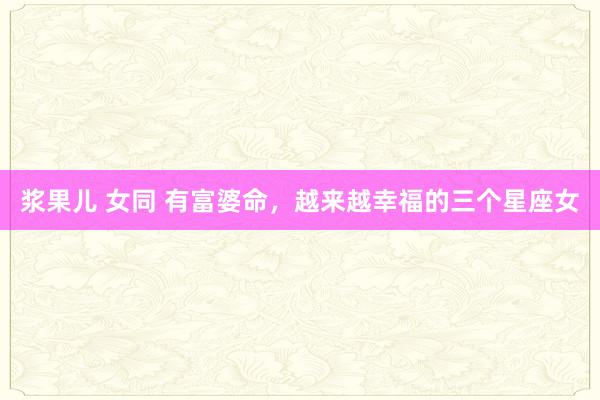 浆果儿 女同 有富婆命，越来越幸福的三个星座女