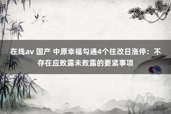 在线av 国产 中原幸福勾通4个往改日涨停：不存在应败露未败露的要紧事项