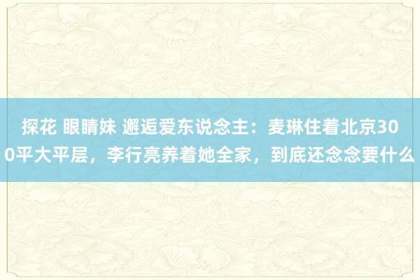 探花 眼睛妹 邂逅爱东说念主：麦琳住着北京300平大平层，李行亮养着她全家，到底还念念要什么