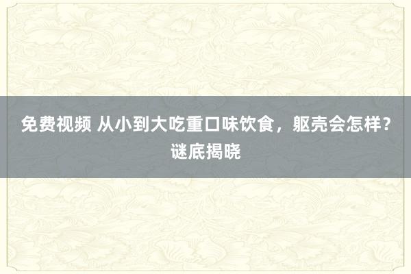 免费视频 从小到大吃重口味饮食，躯壳会怎样？谜底揭晓