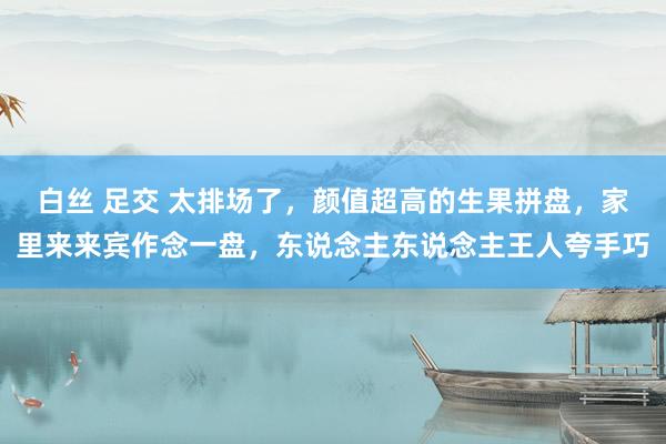 白丝 足交 太排场了，颜值超高的生果拼盘，家里来来宾作念一盘，东说念主东说念主王人夸手巧