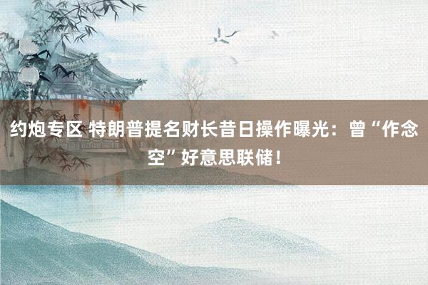 约炮专区 特朗普提名财长昔日操作曝光：曾“作念空”好意思联储！