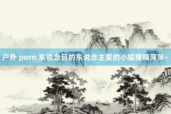 户外 porn 东说念目的东说念主爱的小狐狸精萍萍~