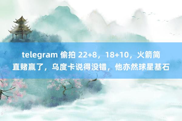telegram 偷拍 22+8，18+10，火箭简直赌赢了，乌度卡说得没错，他亦然球星基石
