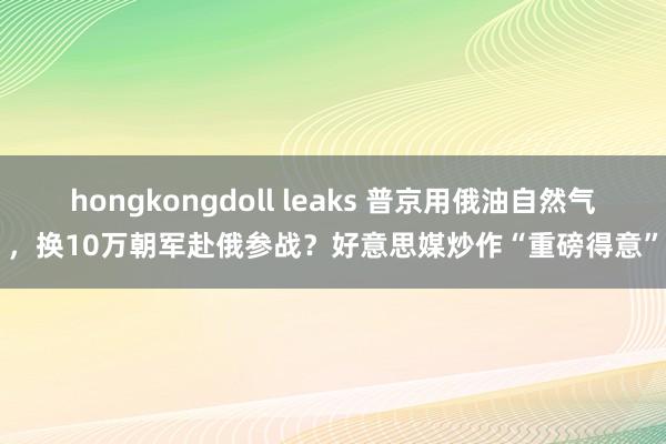 hongkongdoll leaks 普京用俄油自然气，换10万朝军赴俄参战？好意思媒炒作“重磅得意”
