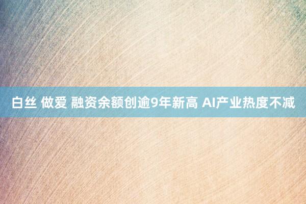 白丝 做爱 融资余额创逾9年新高 AI产业热度不减