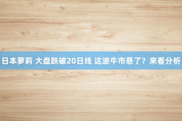 日本萝莉 大盘跌破20日线 这波牛市悬了？来看分析
