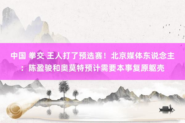 中国 拳交 王人打了预选赛！北京媒体东说念主：陈盈骏和奥莫特预计需要本事复原躯壳