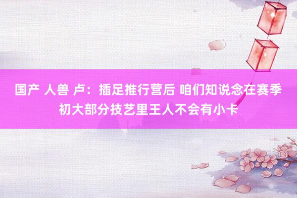 国产 人兽 卢：插足推行营后 咱们知说念在赛季初大部分技艺里王人不会有小卡