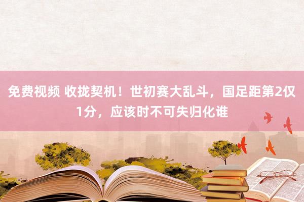 免费视频 收拢契机！世初赛大乱斗，国足距第2仅1分，应该时不可失归化谁