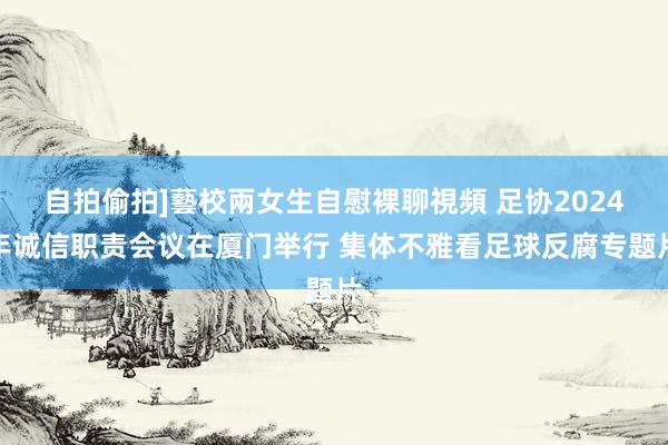 自拍偷拍]藝校兩女生自慰裸聊視頻 足协2024年诚信职责会议在厦门举行 集体不雅看足球反腐专题片