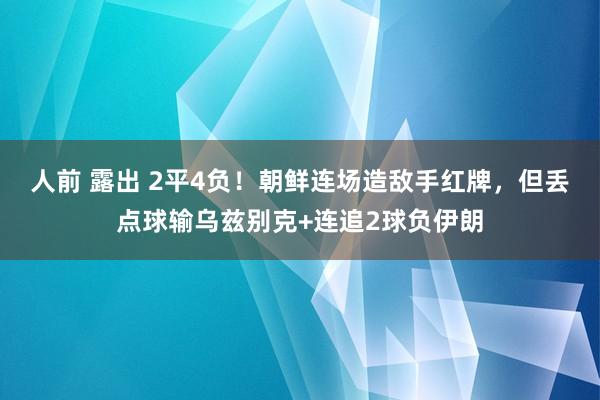 人前 露出 2平4负！朝鲜连场造敌手红牌，但丢点球输乌兹别克+连追2球负伊朗