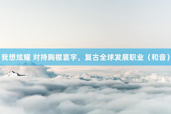 我想炫耀 对持胸襟寰宇，复古全球发展职业（和音）