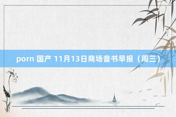porn 国产 11月13日商场音书早报（周三）