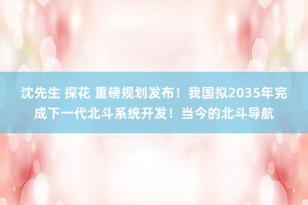 沈先生 探花 重磅规划发布！我国拟2035年完成下一代北斗系统开发！当今的北斗导航