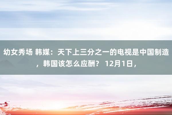 幼女秀场 韩媒：天下上三分之一的电视是中国制造，韩国该怎么应酬？ 12月1日，