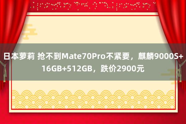 日本萝莉 抢不到Mate70Pro不紧要，麒麟9000S+16GB+512GB，跌价2900元