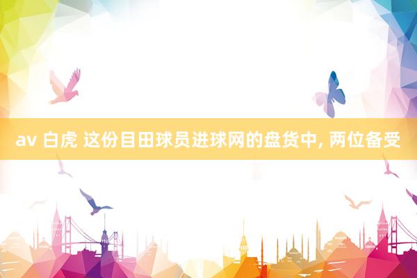 av 白虎 这份目田球员进球网的盘货中， 两位备受