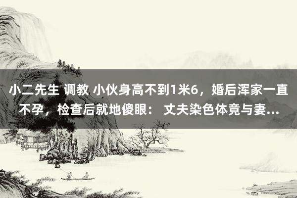 小二先生 调教 小伙身高不到1米6，婚后浑家一直不孕，检查后就地傻眼： 丈夫染色体竟与妻...
