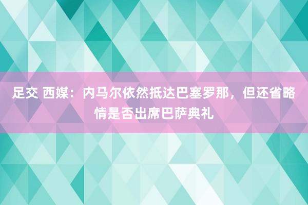 足交 西媒：内马尔依然抵达巴塞罗那，但还省略情是否出席巴萨典礼