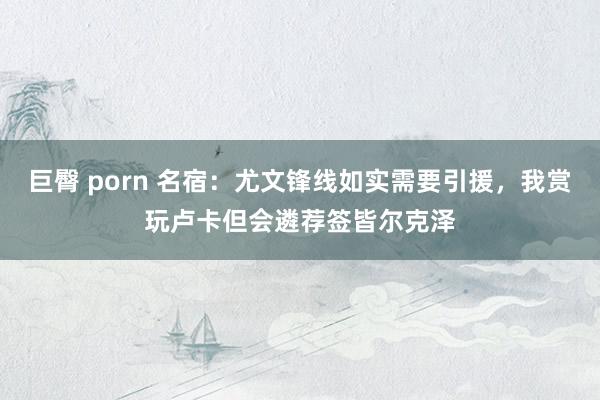 巨臀 porn 名宿：尤文锋线如实需要引援，我赏玩卢卡但会遴荐签皆尔克泽