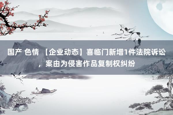 国产 色情 【企业动态】喜临门新增1件法院诉讼，案由为侵害作品复制权纠纷