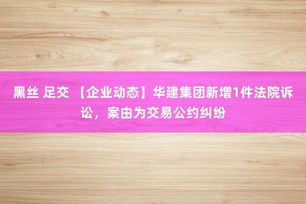 黑丝 足交 【企业动态】华建集团新增1件法院诉讼，案由为交易公约纠纷