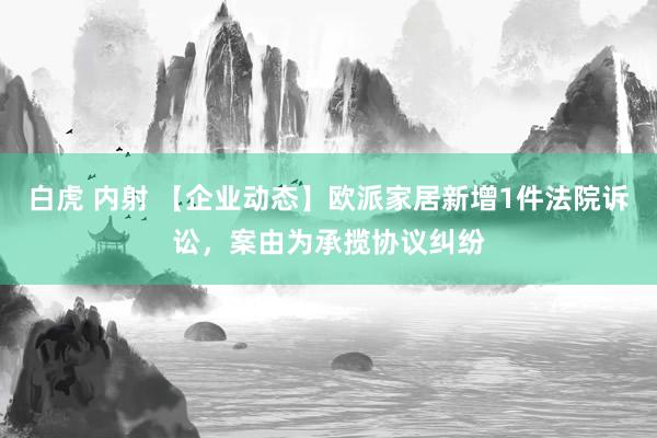 白虎 内射 【企业动态】欧派家居新增1件法院诉讼，案由为承揽协议纠纷