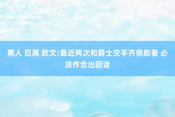黑人 巨屌 欧文:最近两次和爵士交手齐很胶著 必须作念出回话