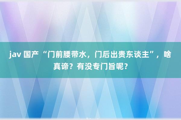 jav 国产 “门前腰带水，门后出贵东谈主”，啥真谛？有没专门旨呢？
