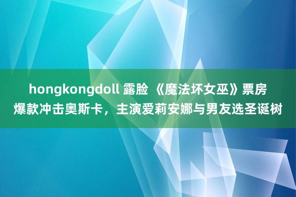 hongkongdoll 露脸 《魔法坏女巫》票房爆款冲击奥斯卡，主演爱莉安娜与男友选圣诞树