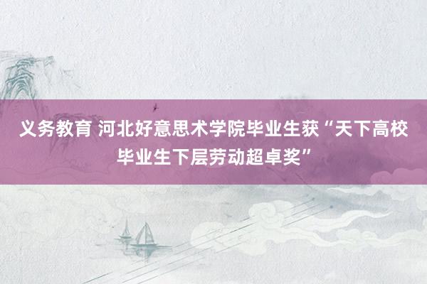 义务教育 河北好意思术学院毕业生获“天下高校毕业生下层劳动超卓奖”