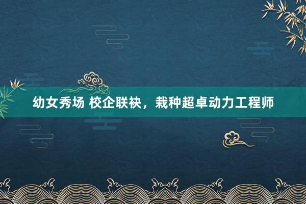 幼女秀场 校企联袂，栽种超卓动力工程师